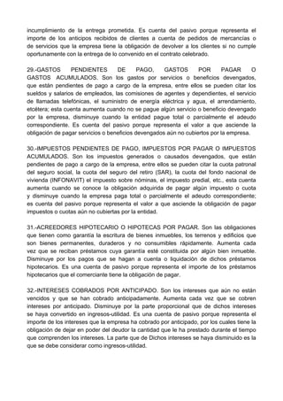 incumplimiento de la entrega prometida. Es cuenta del pasivo porque representa el 
importe de los anticipos recibidos de clientes a cuenta de pedidos de mercancías o 
de servicios que la empresa tiene la obligación de devolver a los clientes si no cumple 
oportunamente con la entrega de lo convenido en el contrato celebrado. 
29.-GASTOS PENDIENTES DE PAGO, GASTOS POR PAGAR O 
GASTOS ACUMULADOS. Son los gastos por servicios o beneficios devengados, 
que están pendientes de pago a cargo de la empresa, entre ellos se pueden citar los 
sueldos y salarios de empleados, las comisiones de agentes y dependientes, el servicio 
de llamadas telefónicas, el suministro de energía eléctrica y agua, el arrendamiento, 
etcétera; esta cuenta aumenta cuando no se pague algún servicio o beneficio devengado 
por la empresa, disminuye cuando la entidad pague total o parcialmente el adeudo 
correspondiente. Es cuenta del pasivo porque representa el valor a que asciende la 
obligación de pagar servicios o beneficios devengados aún no cubiertos por la empresa. 
30.-IMPUESTOS PENDIENTES DE PAGO, IMPUESTOS POR PAGAR O IMPUESTOS 
ACUMULADOS. Son los impuestos generados o causados devengados, que están 
pendientes de pago a cargo de la empresa, entre ellos se pueden citar la cuota patronal 
del seguro social, la cuota del seguro del retiro (SAR), la cuota del fondo nacional de 
vivienda (INFONAVIT) el impuesto sobre nóminas, el impuesto predial, etc., esta cuenta 
aumenta cuando se conoce la obligación adquirida de pagar algún impuesto o cuota 
y disminuye cuando la empresa paga total o parcialmente el adeudo correspondiente; 
es cuenta del pasivo porque representa el valor a que asciende la obligación de pagar 
impuestos o cuotas aún no cubiertas por la entidad. 
31.-ACREEDORES HIPOTECARIO O HIPOTECAS POR PAGAR. Son las obligaciones 
que tienen como garantía la escritura de bienes inmuebles, los terrenos y edificios que 
son bienes permanentes, duraderos y no consumibles rápidamente. Aumenta cada 
vez que se reciban préstamos cuya garantía esté constituida por algún bien inmueble. 
Disminuye por los pagos que se hagan a cuenta o liquidación de dichos préstamos 
hipotecarios. Es una cuenta de pasivo porque representa el importe de los préstamos 
hipotecarios que el comerciante tiene la obligación de pagar. 
32.-INTERESES COBRADOS POR ANTICIPADO. Son los intereses que aún no están 
vencidos y que se han cobrado anticipadamente. Aumenta cada vez que se cobren 
intereses por anticipado. Disminuye por la parte proporcional que de dichos intereses 
se haya convertido en ingresos-utilidad. Es una cuenta de pasivo porque representa el 
importe de los intereses que la empresa ha cobrado por anticipado, por los cuales tiene la 
obligación de dejar en poder del deudor la cantidad que le ha prestado durante el tiempo 
que comprenden los intereses. La parte que de Dichos intereses se haya disminuido es la 
que se debe considerar como ingresos-utilidad. 
 