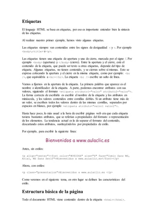 Etiquetas 
El lenguaje HTML se basa en etiquetas, por eso es importante entender bien la sintaxis 
de las etiquetas. 
Al realizar nuestro primer ejemplo, hemos visto algunas etiquetas. 
Las etiquetas siempre van contenidas entre los signos de desigualdad < y >. Por ejemplo 
<body>,<title> o <p>. 
Las etiquetas tienen una etiqueta de apertura y una de cierre, marcada por el signo /. Por 
ejemplo <body> (apertura) y </body> (cierre). Entre la apertura y el cierre, está el 
contenido de la etiqueta, que puede ser texto u otras etiquetas, depende del tipo de 
etiqueta. Algunas etiquetas, no tienen contenido, y se cierran sobre sí mismas. Esto se 
expresa colocando la apertura y el cierre en la misma etiqueta, como por ejemplo: <br 
/>, que equivaldría a <br></br>. La etiqueta <br /> escribe un salto de línea. 
Vamos a fijarnos en la apertura de la etiqueta. La primera palabra que aparece es el 
nombre o identificador de la etiqueta. A parte, podemos encontrar atributos con sus 
valores, siguiendo el formato <etiqueta atributo1="valor" atributo2="valor">. 
La forma correcta de escribirlo es escribir el nombre de la etiqueta y los atributos en 
minúscula, y los valores contenidos entre comillas dobles. Si un atributo tiene más de 
un valor, se escriben todos los valores dentro de las mismas comillas, separados por 
espacios en blanco, por ejemplo <etiqueta atributo="valor1 valor2">. 
Hasta hace poco, lo más usual a la hora de escribir páginas web era que cada etiqueta 
tuviera bastantes atributos, que se referían a propiedades del formato o representación 
de los elementos. La tendencia actual es la de separar el formato del contenido, 
descartando estos atributos, sustituyéndolos por propiedades de estilo. 
Por ejemplo, para escribir la siguiente línea: 
Bienvenidos a www.aulaclic.es 
Antes, sin estilos: 
<p align="center"><font color="#993366" size="4" face="Comic Sans MS, 
Arial, MS Sans Serif">Bienvenidos a www.aulaclic.es</font></p> 
Ahora, con estilos: 
<p class="presentacion">Bienvenidos a www.aulaclic.es </p> 
Como veremos en el siguiente tema, en otro lugar se definen las caracteristicas del 
estilo. 
Estructura básica de la página 
Todo el documento HTML viene contenido dentro de la etiqueta <html></html>. 
 