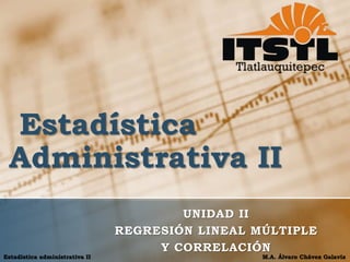Estadística 
Administrativa II 
UNIDAD II 
REGRESIÓN LINEAL MÚLTIPLE 
Y CORRELACIÓN 
Estadística administrativa II M.A. Álvaro Chávez Galavíz 
 