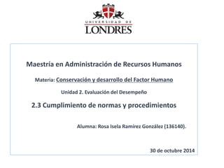 Maestría en Administración de Recursos Humanos Materia: Conservación y desarrollo del Factor Humano Unidad 2. Evaluación del Desempeño 2.3 Cumplimiento de normas y procedimientos Alumna: Rosa Isela Ramírez González (136140). 30 de octubre 2014  
