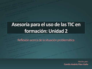 Asesoría para el uso de las TIC en 
formación: Unidad 2 
Reflexión acerca de la situación problemática 
Hecho por: 
Camilo Andrés Páez Gallo 
 