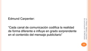 Edmund Carpenter: 
“Cada canal de comunicación codifica la realidad 
de forma diferente e influye en grado sorprendente 
en el contenido del mensaje publicitario” 
J.A. Piñeiro - Medios y soportes 
de comunicación - As Mercedes 
17 
 