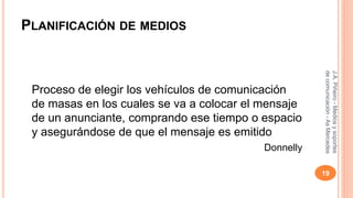 PLANIFICACIÓN DE MEDIOS 
Proceso de elegir los vehículos de comunicación 
de masas en los cuales se va a colocar el mensaje 
de un anunciante, comprando ese tiempo o espacio 
y asegurándose de que el mensaje es emitido 
Donnelly 
J.A. Piñeiro - Medios y soportes 
de comunicación - As Mercedes 
19 
 