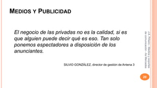 MEDIOS Y PUBLICIDAD 
El negocio de las privadas no es la calidad, si es 
que alguien puede decir qué es eso. Tan solo 
ponemos espectadores a disposición de los 
anunciantes. 
SILVIO GONZÁLEZ, director de gestión de Antena 3 
J.A. Piñeiro - Medios y soportes 
de comunicación - As Mercedes 
20 
 