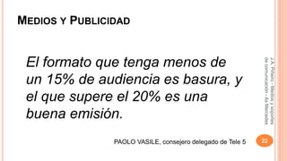 MEDIOS Y PUBLICIDAD 
El formato que tenga menos de 
un 15% de audiencia es basura, y 
el que supere el 20% es una 
buena emisión. 
J.A. Piñeiro - Medios y soportes 
de comunicación - As Mercedes 
PAOLO VASILE, consejero delegado de Tele 5 22 
 
