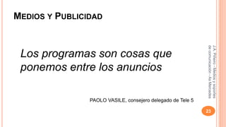 MEDIOS Y PUBLICIDAD 
Los programas son cosas que 
ponemos entre los anuncios 
PAOLO VASILE, consejero delegado de Tele 5 
J.A. Piñeiro - Medios y soportes 
de comunicación - As Mercedes 
23 
 