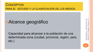 CONCEPTOS 
PARA EL ESTUDIO Y LA CLASIFICACIÓN DE LOS MEDIOS 
Alcance geográfico 
Capacidad para alcanzar a la población de una 
determinada zona (ciudad, provincia, región, país, 
etc.) 
J.A. Piñeiro - Medios y soportes 
de comunicación - As Mercedes 
26 
 