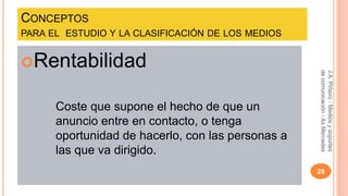 CONCEPTOS 
PARA EL ESTUDIO Y LA CLASIFICACIÓN DE LOS MEDIOS 
Rentabilidad 
Coste que supone el hecho de que un 
anuncio entre en contacto, o tenga 
oportunidad de hacerlo, con las personas a 
las que va dirigido. 
J.A. Piñeiro - Medios y soportes 
de comunicación - As Mercedes 
29 
 