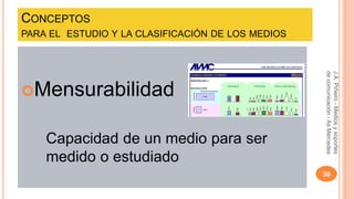 CONCEPTOS 
PARA EL ESTUDIO Y LA CLASIFICACIÓN DE LOS MEDIOS 
Mensurabilidad 
Capacidad de un medio para ser 
medido o estudiado 
J.A. Piñeiro - Medios y soportes 
de comunicación - As Mercedes 
30 
 