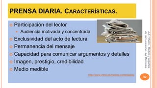 PRENSA DIARIA. CARACTERÍSTICAS. 
 Participación del lector 
 Audiencia motivada y concentrada 
 Exclusividad del acto de lectura 
 Permanencia del mensaje 
 Capacidad para comunicar argumentos y detalles 
 Imagen, prestigio, credibilidad 
 Medio medible 
http://www.introl.es/medios-controlados/ 
J.A. Piñeiro - Medios y soportes 
de comunicación - As Mercedes 
32 
 