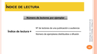 ÍNDICE DE LECTURA 
J.A. Piñeiro - Medios y soportes 
de comunicación - As Mercedes 
45 
Número de lectores por ejemplar 
Índice de lectura = 
Nº de lectores de una publicación o audiencia 
Número de ejemplares distribuidos o difusión 
 