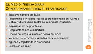 EL MEDIO PRENSA DIARIA. 
CONDICIONANTES PARA EL PLANIFICADOR. 
 Excesivo número de títulos 
 Predominio periódicos locales sobre nacionales en cuanto a 
lectura y distribución dentro de su área de influencia. 
 Capacidad de segmentación. 
 Respuesta rápida o inmediata. 
 Opción de elegir la situación de los anuncios. 
 Variedad de formatos y tamaños para la publicidad. 
 Agilidad y rapidez de la producción 
J.A. Piñeiro - Medios y soportes 
de comunicación - As Mercedes 
 Impresión en color. 46 
 
