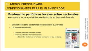 EL MEDIO PRENSA DIARIA. 
CONDICIONANTES PARA EL PLANIFICADOR. 
 Predominio periódicos locales sobre nacionales 
en cuanto a lectura y distribución dentro de su área de influencia. 
 El lector de la zona se identifica con el diario de su provincia 
 Lo siente más cercano 
 Favorece publicidad empresas locales 
 Favorece publicidad marcas nacionales 
 el lector las siente más cercanas al anunciarse en “su” periódico. 
J.A. Piñeiro - Medios y soportes 
de comunicación - As Mercedes 
48 
 