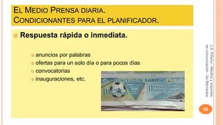 EL MEDIO PRENSA DIARIA. 
CONDICIONANTES PARA EL PLANIFICADOR. 
 Respuesta rápida o inmediata. 
 anuncios por palabras 
 ofertas para un solo día o para pocos días 
 convocatorias 
 inauguraciones, etc. 
J.A. Piñeiro - Medios y soportes 
de comunicación - As Mercedes 
50 
 