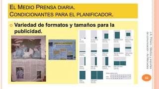 EL MEDIO PRENSA DIARIA. 
CONDICIONANTES PARA EL PLANIFICADOR. 
 Variedad de formatos y tamaños para la 
publicidad. 
J.A. Piñeiro - Medios y soportes 
de comunicación - As Mercedes 
52 
 