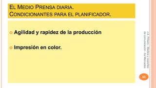 EL MEDIO PRENSA DIARIA. 
CONDICIONANTES PARA EL PLANIFICADOR. 
 Agilidad y rapidez de la producción 
 Impresión en color. 
J.A. Piñeiro - Medios y soportes 
de comunicación - As Mercedes 
53 
 