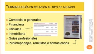 TERMINOLOGÍA EN RELACIÓN AL TIPO DE ANUNCIO 
 Comercial o generales 
 Financiera 
 Oficiales 
 Inmobiliaria 
 Guías profesionales 
 Publirreportajes, remitidos o comunicados 
J.A. Piñeiro - Medios y soportes 
de comunicación - As Mercedes 
55 
 