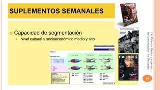 SUPLEMENTOS SEMANALES 
 Capacidad de segmentación 
 Nivel cultural y socioeconómico medio y alto 
J.A. Piñeiro - Medios y soportes 
de comunicación - As Mercedes 
64 
 