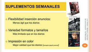 SUPLEMENTOS SEMANALES 
 Flexibilidad inserción anuncios: 
Menos ágil que los diarios 
 Variedad formatos y tamaños 
Más limitada que en los diarios 
 Impresión en color 
J.A. Piñeiro - Medios y soportes 
de comunicación - As Mercedes 
Mejor calidad que los diarios (excepto papel prensa) 66 
 