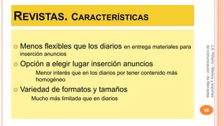 REVISTAS. CARACTERÍSTICAS 
 Menos flexibles que los diarios en entrega materiales para 
inserción anuncios 
 Opción a elegir lugar inserción anuncios 
Menor interés que en los diarios por tener contenido más 
homogéneo 
 Variedad de formatos y tamaños 
Mucho más limitada que en diarios 
J.A. Piñeiro - Medios y soportes 
de comunicación - As Mercedes 
69 
 
