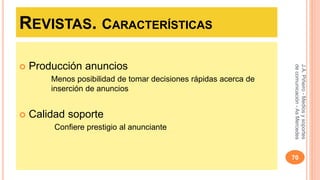 REVISTAS. CARACTERÍSTICAS 
 Producción anuncios 
Menos posibilidad de tomar decisiones rápidas acerca de 
inserción de anuncios 
 Calidad soporte 
Confiere prestigio al anunciante 
J.A. Piñeiro - Medios y soportes 
de comunicación - As Mercedes 
70 
 