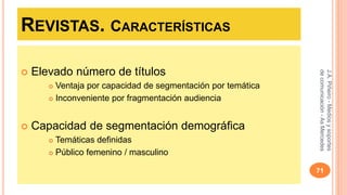 REVISTAS. CARACTERÍSTICAS 
 Elevado número de títulos 
 Ventaja por capacidad de segmentación por temática 
 Inconveniente por fragmentación audiencia 
 Capacidad de segmentación demográfica 
 Temáticas definidas 
 Público femenino / masculino 
J.A. Piñeiro - Medios y soportes 
de comunicación - As Mercedes 
71 
 