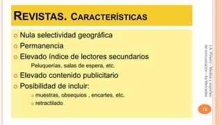 REVISTAS. CARACTERÍSTICAS 
 Nula selectividad geográfica 
 Permanencia 
 Elevado índice de lectores secundarios 
Peluquerías, salas de espera, etc. 
 Elevado contenido publicitario 
 Posibilidad de incluir: 
 muestras, obsequios , encartes, etc. 
 retractilado 
J.A. Piñeiro - Medios y soportes 
de comunicación - As Mercedes 
72 
 