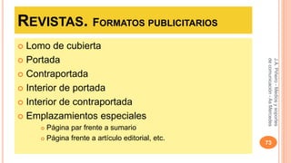REVISTAS. FORMATOS PUBLICITARIOS 
 Lomo de cubierta 
 Portada 
 Contraportada 
 Interior de portada 
 Interior de contraportada 
 Emplazamientos especiales 
 Página par frente a sumario 
 Página frente a artículo editorial, etc. 
J.A. Piñeiro - Medios y soportes 
de comunicación - As Mercedes 
73 
 