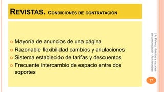 REVISTAS. CONDICIONES DE CONTRATACIÓN 
 Mayoría de anuncios de una página 
 Razonable flexibilidad cambios y anulaciones 
 Sistema establecido de tarifas y descuentos 
 Frecuente intercambio de espacio entre dos 
soportes 
J.A. Piñeiro - Medios y soportes 
de comunicación - As Mercedes 
77 
 