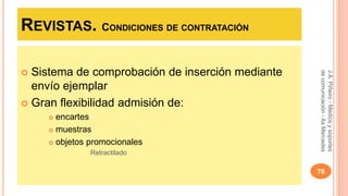 REVISTAS. CONDICIONES DE CONTRATACIÓN 
 Sistema de comprobación de inserción mediante 
envío ejemplar 
 Gran flexibilidad admisión de: 
 encartes 
 muestras 
 objetos promocionales 
Retractilado 
J.A. Piñeiro - Medios y soportes 
de comunicación - As Mercedes 
78 
 