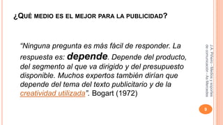 ¿QUÉ MEDIO ES EL MEJOR PARA LA PUBLICIDAD? 
“Ninguna pregunta es más fácil de responder. La 
respuesta es: depende. Depende del producto, 
del segmento al que va dirigido y del presupuesto 
disponible. Muchos expertos también dirían que 
depende del tema del texto publicitario y de la 
creatividad utilizada”. Bogart (1972) 
J.A. Piñeiro - Medios y soportes 
de comunicación - As Mercedes 
9 
 