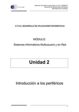Sistemas informáticos multiusuario y en red - UNIDAD 2 
C.P.R. de Avilés Desarrollo de Aplicaciones Informáticas 
Mercedes Díez Fernández 
1 
C.F.G.S. DESARROLLO DE APLICACIONES INFORMÁTICAS 
MÓDULO: 
Sistemas Informáticos Multiusuario y en Red 
Unidad 2 
Introducción a los periféricos  