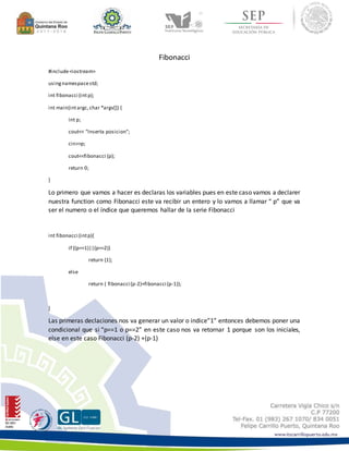 Fibonacci 
#include <iostream> 
using namespace std; 
int fibonacci (int p); 
int main(int argc, char *argv[]) { 
int p; 
cout<< "Inserta posicion"; 
cin>>p; 
cout<<fibonacci (p); 
return 0; 
} 
Lo primero que vamos a hacer es declaras los variables pues en este caso vamos a declarer 
nuestra function como Fibonacci este va recibir un entero y lo vamos a llamar “ p” que va 
ser el numero o el índice que queremos hallar de la serie Fibonacci 
int fibonacci (int p){ 
if ((p==1)||(p==2)) 
return (1); 
else 
return ( fibonacci (p-2)+fibonacci (p-1)); 
} 
Las primeras declaciones nos va generar un valor o indice”1” entonces debemos poner una 
condicional que si “p==1 o p==2” en este caso nos va retornar 1 porque son los iniciales, 
else en este caso Fibonacci (p-2) +(p-1) 
