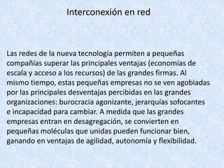Interconexión en red
Las redes de la nueva tecnología permiten a pequeñas
compañías superar las principales ventajas (economías de
escala y acceso a los recursos) de las grandes firmas. Al
mismo tiempo, estas pequeñas empresas no se ven agobiadas
por las principales desventajas percibidas en las grandes
organizaciones: burocracia agonizante, jerarquías sofocantes
e incapacidad para cambiar. A medida que las grandes
empresas entran en desagregación, se convierten en
pequeñas moléculas que unidas pueden funcionar bien,
ganando en ventajas de agilidad, autonomía y flexibilidad.
 