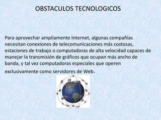 OBSTACULOS TECNOLOGICOS
Para aprovechar ampliamente Internet, algunas compañías
necesitan conexiones de telecomunicaciones más costosas,
estaciones de trabajo o computadoras de alta velocidad capaces de
manejar la transmisión de gráficos que ocupan más ancho de
banda, y tal vez computadoras especiales que operen
exclusivamente como servidores de Web.
 