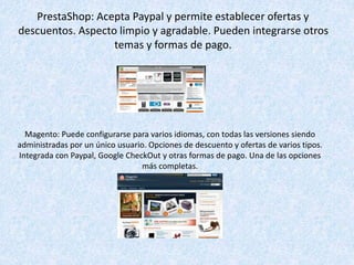 PrestaShop: Acepta Paypal y permite establecer ofertas y
descuentos. Aspecto limpio y agradable. Pueden integrarse otros
temas y formas de pago.
Magento: Puede configurarse para varios idiomas, con todas las versiones siendo
administradas por un único usuario. Opciones de descuento y ofertas de varios tipos.
Integrada con Paypal, Google CheckOut y otras formas de pago. Una de las opciones
más completas.
 