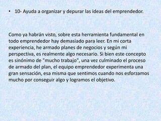• 10- Ayuda a organizar y depurar las ideas del emprendedor.
Como ya habrán visto, sobre esta herramienta fundamental en
todo emprendedor hay demasiado para leer. En mi corta
experiencia, he armado planes de negocios y según mi
perspectiva, es realmente algo necesario. Si bien este concepto
es sinónimo de "mucho trabajo", una vez culminado el proceso
de armado del plan, el equipo emprendedor experimenta una
gran sensación, esa misma que sentimos cuando nos esforzamos
mucho por conseguir algo y logramos el objetivo.
 