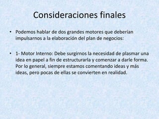 Consideraciones finales
• Podemos hablar de dos grandes motores que deberían
impulsarnos a la elaboración del plan de negocios:
• 1- Motor Interno: Debe surgirnos la necesidad de plasmar una
idea en papel a fin de estructurarla y comenzar a darle forma.
Por lo general, siempre estamos comentando ideas y más
ideas, pero pocas de ellas se convierten en realidad.
 