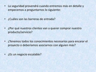 • La seguridad provendrá cuando entremos más en detalle y
empecemos a preguntarnos lo siguiente:
• ¿Cuáles son las barreras de entrada?
• ¿Por qué nuestros clientes van a querer comprar nuestro
producto/servicio?
• ¿Tenemos todos los conocimientos necesarios para encarar el
proyecto o deberíamos asociarnos con alguien más?
• ¿Es un negocio escalable?
 
