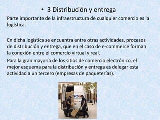 • 3 Distribución y entrega
Parte importante de la infraestructura de cualquier comercio es la
logística.
En dicha logística se encuentra entre otras actividades, procesos
de distribución y entrega, que en el caso de e-commerce forman
la conexión entre el comercio virtual y real.
Para la gran mayoría de los sitios de comercio electrónico, el
mejor esquema para la distribución y entrega es delegar esta
actividad a un tercero (empresas de paqueterías).
 