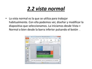 2.2 vista normal
• La vista normal es la que se utiliza para trabajar
habitualmente. Con ella podemos ver, diseñar y modificar la
diapositiva que seleccionamos. La iniciamos desde Vista >
Normal o bien desde la barra inferior pulsando el botón .
 