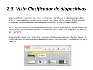 2.3. Vista Clasificador de diapositivas
• La vista clasificador muestra las diapositivas en miniatura y ordenadas por el orden de aparición. Dicho
orden se representa con un pequeño número situado en la esquina inferior izquierda de cada una de las
diapositivas. También pueden aparecer clasificadas en secciones, si así lo hemos establecido.
• Por lo tanto, con este tipo de vista tenemos una visión más global de la presentación. Nos permite localizar
una diapositiva más rápidamente y es muy útil para mover, copiar o eliminar las diapositivas. En definitiva,
para organizarlas.
• Se inicia también desde Vista > Vistas de presentación > Clasificador de diapositivas. También dispones de
un botón en la barra inferior que presenta el siguiente aspecto Botón Clasificador de diapositivas en barra
de estado.
 