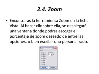 2.4. Zoom
• Encontrarás la herramienta Zoom en la ficha
Vista. Al hacer clic sobre ella, se desplegará
una ventana donde podrás escoger el
porcentaje de zoom deseado de entre las
opciones, o bien escribir uno personalizado.
 