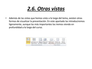 2.6. Otras vistas
• Además de las vistas que hemos visto a lo largo del tema, existen otras
formas de visualizar la presentación. En este apartado las introduciremos
ligeramente, aunque las más importantes las iremos viendo en
profundidad a lo largo del curso.
 