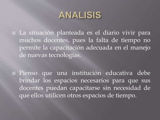  La situación planteada es el diario vivir para
muchos docentes, pues la falta de tiempo no
permite la capacitación adecuada en el manejo
de nuevas tecnologías.
 Pienso que una institución educativa debe
brindar los espacios necesarios para que sus
docentes puedan capacitarse sin necesidad de
que ellos utilicen otros espacios de tiempo.
 