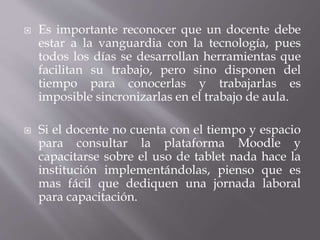  Es importante reconocer que un docente debe
estar a la vanguardia con la tecnología, pues
todos los días se desarrollan herramientas que
facilitan su trabajo, pero sino disponen del
tiempo para conocerlas y trabajarlas es
imposible sincronizarlas en el trabajo de aula.
 Si el docente no cuenta con el tiempo y espacio
para consultar la plataforma Moodle y
capacitarse sobre el uso de tablet nada hace la
institución implementándolas, pienso que es
mas fácil que dediquen una jornada laboral
para capacitación.
 
