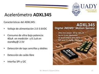 Acelerómetro ADXL345
Características del ADXL345:
• Voltaje de alimentación 2.0-3.6VDC
• Consumo de ultra baja potencia:
40uA en medición y 0.1uA en
standby@ 2.5V
• Detección de taps sencillos y dobles
• Detección de caída libre
• Interfaz SPI y I2C
M.I. Renán G. Quijano Cetina 17
 