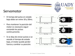 Servomotor
• El tiempo del pulso en estado
bajo debe ser entre 10 y 20ms.
• Para mantener la posición del
motor es necesario seguir
enviando los pulsos
continuamente.
• Si se deja de enviar pulsos o se
excede el tiempo de estado
bajo, el motor puede perder
fuerza y cambiar su posición.
M.I. Renán G. Quijano Cetina 31
 