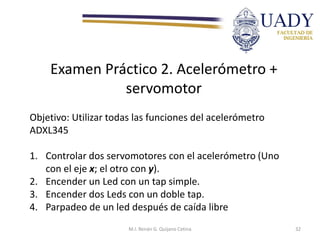 Examen Práctico 2. Acelerómetro +
servomotor
Objetivo: Utilizar todas las funciones del acelerómetro
ADXL345
1. Controlar dos servomotores con el acelerómetro (Uno
con el eje x; el otro con y).
2. Encender un Led con un tap simple.
3. Encender dos Leds con un doble tap.
4. Parpadeo de un led después de caída libre
M.I. Renán G. Quijano Cetina 32
 