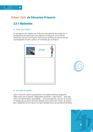 Primer Ciclo de Educación Primaria
8
3.2-1 Motivación
A- Crear una historia
Se entregará a los alumnos una ficha en la que aparece una imagen de la
protagonista del cuento para que elaboren un dibujo en torno a dicha
ilustración. En esta actividad se trata de que los niños se familiaricen con
la protagonista de este cuento y se interesen por su historia.
B- Actividad de debate
Con el título del cuento se plantearán a los alumnos distintas preguntas:
¿Qué creeis que le pasará?, ¿Qué puede necesitar?, ¿Será feliz?, … para des-
cubrir los sentimientos, necesidades, … de la protagonista. Con ello se iniciará
un diálogo que se podrá continuar después de la lectura del cuento, de manera
que trabajemos las actitudes y las oportunidades hacia las personas diferentes.
Dibuja
o
 